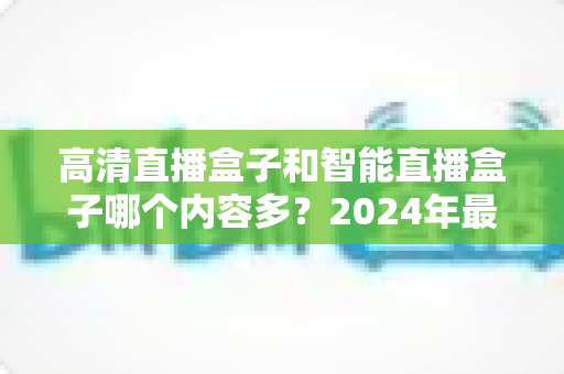 高清直播盒子和智能直播盒子哪个内容多？2024年最全选购深度解析与避坑指南