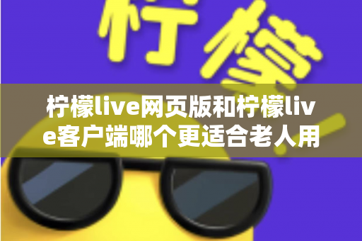 柠檬live网页版和柠檬live客户端哪个更适合老人用？全面解析助您做出正确选择