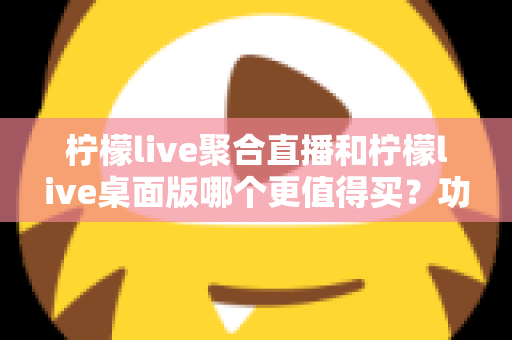 柠檬live聚合直播和柠檬live桌面版哪个更值得买？功能、价格、场景全方位深度对比评测
