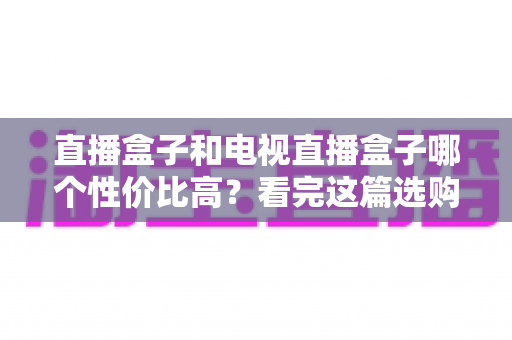 直播盒子和电视直播盒子哪个性价比高？看完这篇选购指南再掏钱也不迟