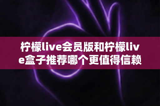 柠檬live会员版和柠檬live盒子推荐哪个更值得信赖？全方位深度对比与避坑选购指南