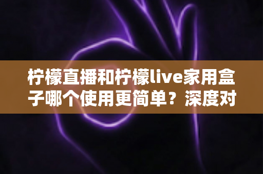 柠檬直播和柠檬live家用盒子哪个使用更简单?深度对比帮你一步到位选对产品 柠檬直播和柠檬live家用盒子哪个使用更简单?深度对比帮你一步到位选对产品