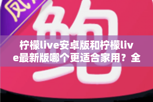 柠檬live安卓版和柠檬live最新版哪个更适合家用？全面对比与选购指南