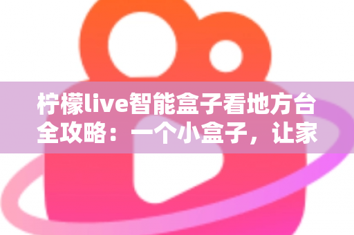 柠檬live智能盒子看地方台全攻略：一个小盒子，让家乡的频道与乡音重新回到你的客厅大屏