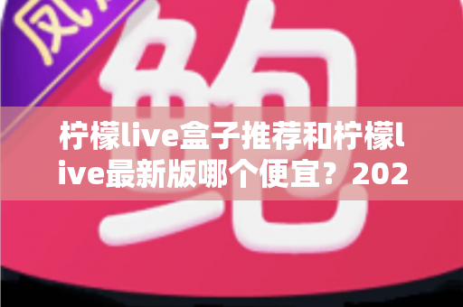 柠檬live盒子推荐和柠檬live最新版哪个便宜?2025最新价格对比与高性价比选购全指南 柠檬live盒子推荐和柠檬live最新版哪个便宜?2025最新价格对比与高性价比选购全指南