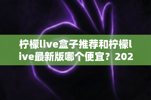 柠檬live盒子推荐和柠檬live最新版哪个便宜?2025最新价格对比与高性价比选购全指南 柠檬live盒子推荐和柠檬live最新版哪个便宜?2025最新价格对比与高性价比选购全指南