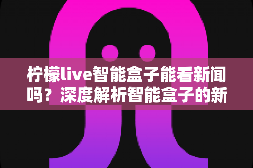 柠檬live智能盒子能看新闻吗?深度解析智能盒子的新闻观看功能与使用全攻略 柠檬live智能盒子能看新闻吗?深度解析智能盒子的新闻观看功能与使用全攻略