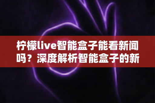 柠檬live智能盒子能看新闻吗?深度解析智能盒子的新闻观看功能与使用全攻略 柠檬live智能盒子能看新闻吗?深度解析智能盒子的新闻观看功能与使用全攻略