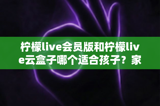 柠檬live会员版和柠檬live云盒子哪个适合孩子？家长必看的全面对比与选购指南