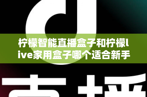柠檬智能直播盒子和柠檬live家用盒子哪个适合新手？新手选盒避坑全指南