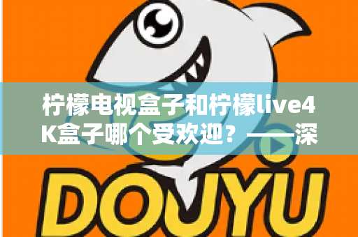 柠檬电视盒子和柠檬live4K盒子哪个受欢迎?——深度对比评测与选购指南 柠檬电视盒子和柠檬live4K盒子哪个受欢迎?——深度对比评测与选购指南