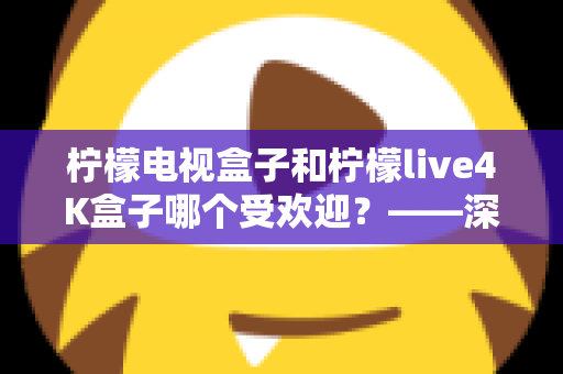 柠檬电视盒子和柠檬live4K盒子哪个受欢迎?——深度对比评测与选购指南 柠檬电视盒子和柠檬live4K盒子哪个受欢迎?——深度对比评测与选购指南
