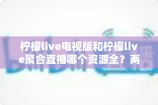 柠檬live电视版和柠檬live聚合直播哪个资源全?两大版本深度对比全解析 柠檬live电视版和柠檬live聚合直播哪个资源全?两大版本深度对比全解析