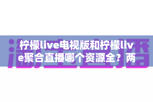 柠檬live电视版和柠檬live聚合直播哪个资源全？两大版本深度对比全解析
