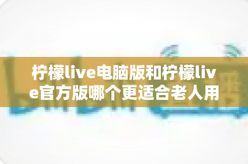 柠檬live电脑版和柠檬live官方版哪个更适合老人用？全面解析与实用选择指南