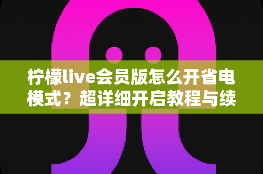 柠檬live会员版怎么开省电模式?超详细开启教程与续航优化技巧全攻略 柠檬live会员版怎么开省电模式?超详细开启教程与续航优化技巧全攻略