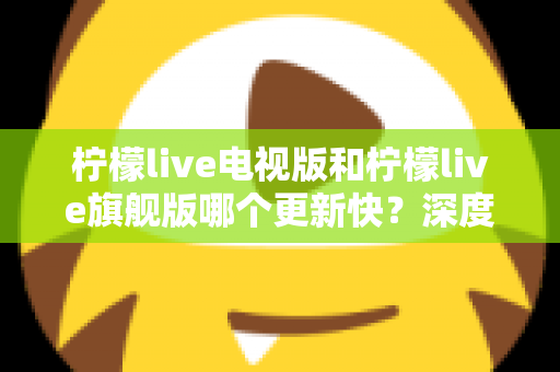 柠檬live电视版和柠檬live旗舰版哪个更新快？深度对比分析与实用选购指南助你轻松决策