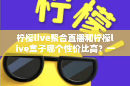 柠檬live聚合直播和柠檬live盒子哪个性价比高?一文看懂如何选择更划算 柠檬live聚合直播和柠檬live盒子哪个性价比高?一文看懂如何选择更划算
