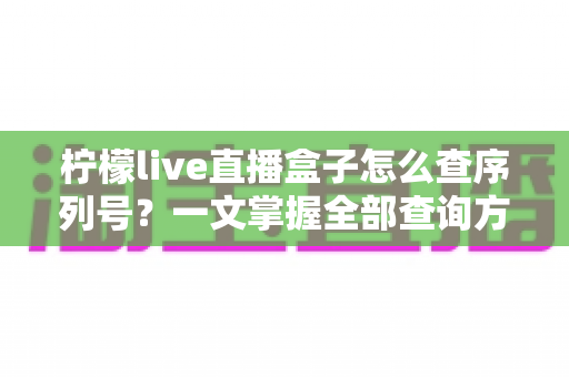柠檬live直播盒子怎么查序列号?一文掌握全部查询方法与避坑指南 柠檬live直播盒子怎么查序列号?一文掌握全部查询方法与避坑指南