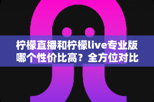 柠檬直播和柠檬live专业版哪个性价比高？全方位对比分析助你做出明智选择