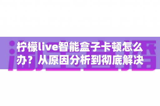 柠檬live智能盒子卡顿怎么办？从原因分析到彻底解决的完整优化指南