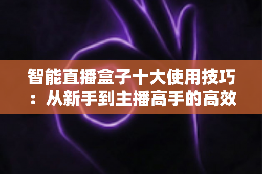 智能直播盒子十大使用技巧：从新手到主播高手的高效进阶指南