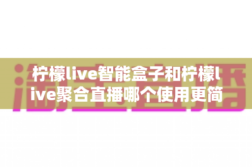柠檬live智能盒子和柠檬live聚合直播哪个使用更简单?新手零基础也能秒懂的上手全攻略与深度对比评测 柠檬live智能盒子和柠檬live聚合直播哪个使用更简单?新手零基础也能秒懂的上手全攻略与深度对比评测