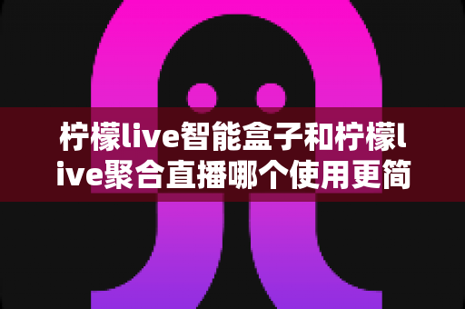 柠檬live智能盒子和柠檬live聚合直播哪个使用更简单?新手零基础也能秒懂的上手全攻略与深度对比评测 柠檬live智能盒子和柠檬live聚合直播哪个使用更简单?新手零基础也能秒懂的上手全攻略与深度对比评测