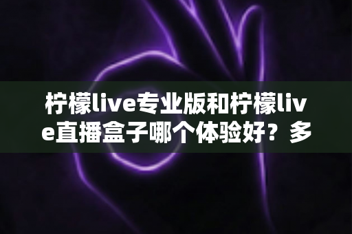 柠檬live专业版和柠檬live直播盒子哪个体验好？多维度对比帮你一次选对