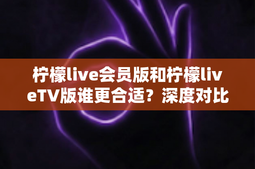 柠檬live会员版和柠檬liveTV版谁更合适？深度对比分析助你做出明智选择