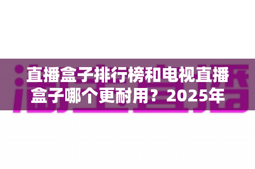 直播盒子排行榜和电视直播盒子哪个更耐用?2025年深度解析与选购避坑指南 直播盒子排行榜和电视直播盒子哪个更耐用?2025年深度解析与选购避坑指南