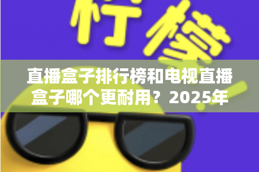 直播盒子排行榜和电视直播盒子哪个更耐用？2025年深度解析与选购避坑指南