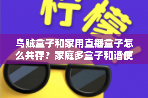 乌贼盒子和家用直播盒子怎么共存？家庭多盒子和谐使用全攻略
