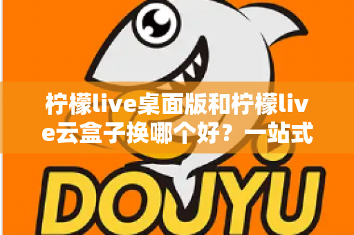 柠檬live桌面版和柠檬live云盒子换哪个好？一站式对比评测助你轻松做出明智选择