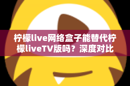 柠檬live网络盒子能替代柠檬liveTV版吗?深度对比分析与实用选择指南 柠檬live网络盒子能替代柠檬liveTV版吗?深度对比分析与实用选择指南