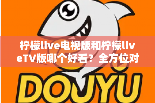 柠檬live电视版和柠檬liveTV版哪个好看？全方位对比解析帮你找到最适合的观影选择