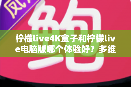 柠檬live4K盒子和柠檬live电脑版哪个体验好？多维度深度对比帮你选出最佳观影方案