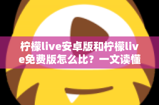 柠檬live安卓版和柠檬live免费版怎么比？一文读懂版本差异，选对版本不踩坑
