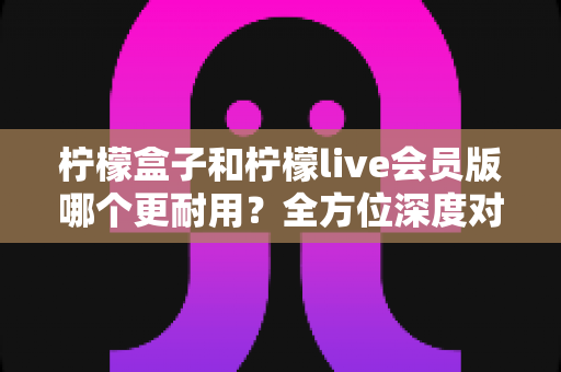柠檬盒子和柠檬live会员版哪个更耐用？全方位深度对比解析助你做出明智选择