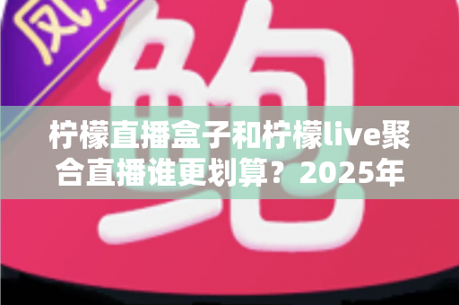 柠檬直播盒子和柠檬live聚合直播谁更划算？2025年最全性价比对比指南