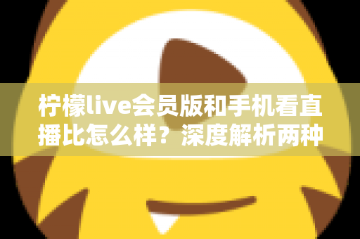 柠檬live会员版和手机看直播比怎么样？深度解析两种观看方式的全面差异与选择指南
