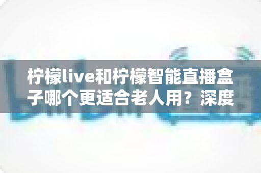 柠檬live和柠檬智能直播盒子哪个更适合老人用？深度对比评测帮你选对不踩坑