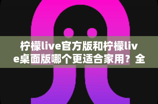柠檬live官方版和柠檬live桌面版哪个更适合家用?全方位对比评测帮你轻松做决定 柠檬live官方版和柠檬live桌面版哪个更适合家用?全方位对比评测帮你轻松做决定