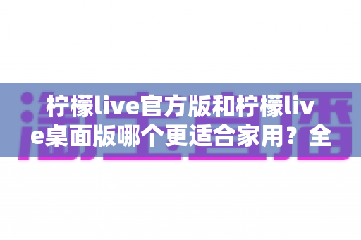 柠檬live官方版和柠檬live桌面版哪个更适合家用？全方位对比评测帮你轻松做决定