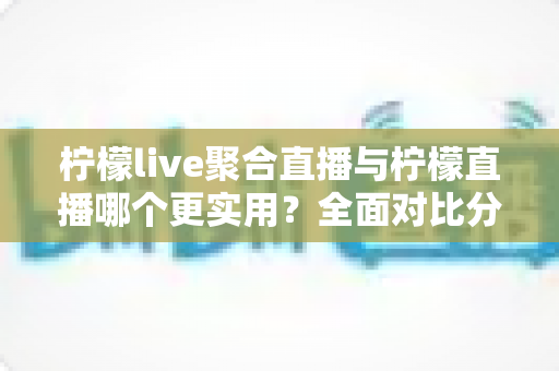 柠檬live聚合直播与柠檬直播哪个更实用？全面对比分析帮你找到最适合自己的直播工具