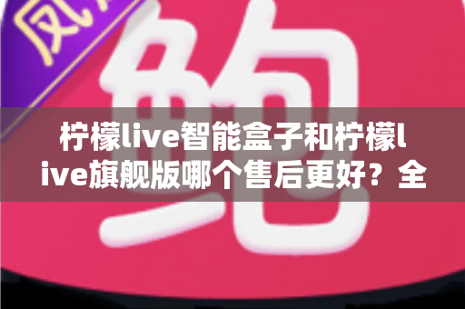 柠檬live智能盒子和柠檬live旗舰版哪个售后更好?全面对比解析帮你选对不踩坑 柠檬live智能盒子和柠檬live旗舰版哪个售后更好?全面对比解析帮你选对不踩坑