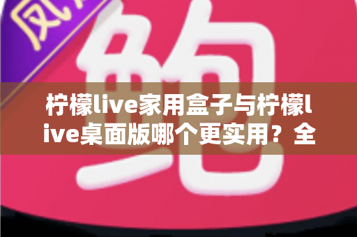 柠檬live家用盒子与柠檬live桌面版哪个更实用？全维度对比测评助你精准选购