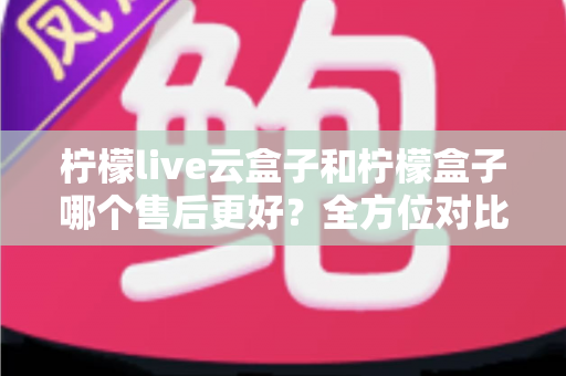 柠檬live云盒子和柠檬盒子哪个售后更好？全方位对比解析，帮你选对不踩坑