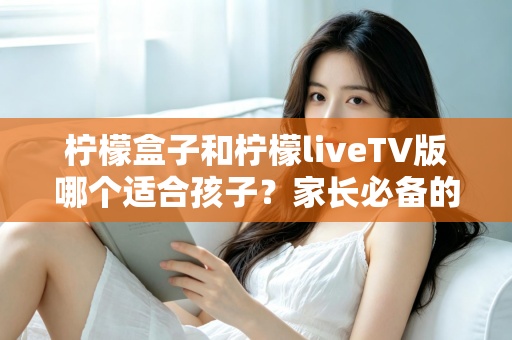 柠檬盒子和柠檬liveTV版哪个适合孩子?家长必备的全方位对比与选购指南 柠檬盒子和柠檬liveTV版哪个适合孩子?家长必备的全方位对比与选购指南