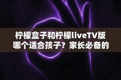 柠檬盒子和柠檬liveTV版哪个适合孩子?家长必备的全方位对比与选购指南 柠檬盒子和柠檬liveTV版哪个适合孩子?家长必备的全方位对比与选购指南